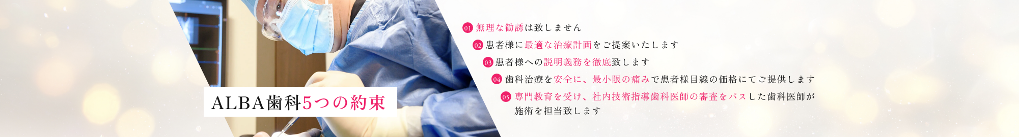 ALBA歯科5つの約束｜①無理な勧誘は致しません。②患者様に最適な治療計画をご提案します。③患者様への説明義務を徹底致します。④歯科治療を安全に、最低限お痛みで患者様目線の価格にてご提供します。⑤専門教育を受け、社内技術指導歯科医師の審査をパスした歯科医師が施術を担当致します。